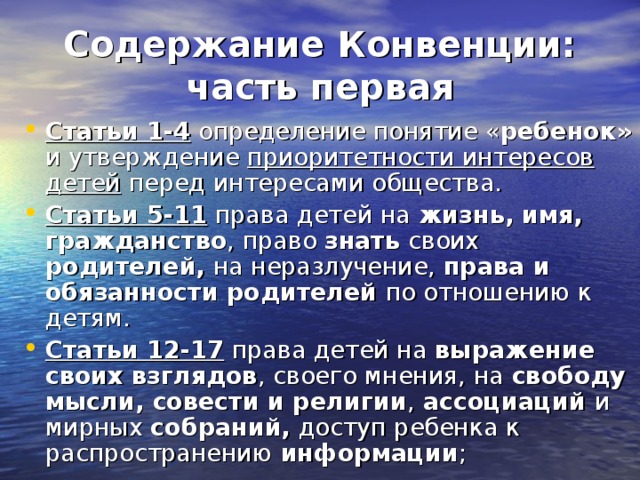 Содержание Конвенции:  часть первая Статьи 1-4 определение понятие « ребенок» и утверждение приоритетности интересов детей перед интересами общества. Статьи 5-11 права детей на жизнь, имя, гражданство , право знать своих родителей, на неразлучение, права и обязанности родителей по отношению к детям. Статьи 12-17 права детей на выражение своих взглядов , своего мнения, на свободу мысли, совести и религии , ассоциаций и мирных собраний, доступ ребенка к распространению информации ; 