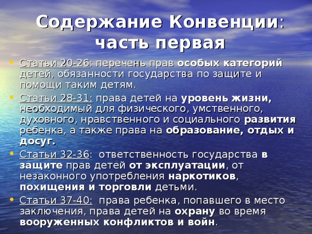 Содержание Конвенции :  часть первая Статьи 20-26 : перечень прав особых категорий детей, обязанности государства по защите и помощи таким детям. Статьи 28-31: права детей на уровень жизни, необходимый для физического, умственного, духовного, нравственного и социального развития ребенка, а также права на образование, отдых и досуг. Статьи 32-36 : ответственность государства в защите прав детей от эксплуатации , от незаконного употребления наркотиков , похищения и торговли детьми. Статьи 37-40: права ребенка, попавшего в место заключения, права детей на охрану во время вооруженных конфликтов и войн .  