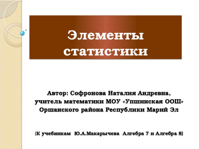 Элементы статистики  Автор: Софронова Наталия Андревна, учитель математики МОУ «Упшинская ООШ» Оршанского района Республики Марий Эл  ( К учебникам Ю.А.Макарычева Алгебра 7 и Алгебра 8) 