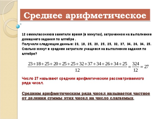 Среднее арифметическое  12 семиклассников заметили время (в минутах), затраченное на выполнение домашнего задания по алгебре . Получили следующие данные: 23, 18, 25, 20, 25, 25, 32, 37, 34, 26, 34, 25. Сколько минут в среднем затратили учащиеся на выполнение задания по алгебре? Число 27 называют средним арифметическим рассматриваемого ряда чисел. Средним арифметическим ряда чисел называется частное от деления суммы этих чисел на число слагаемых . 