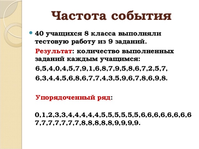 Частота события 40 учащихся 8 класса выполняли тестовую работу из 9 заданий.  Результат : количество выполненных заданий каждым учащимся:  6,5,4,0,4,5,7,9,1,6,8,7,9,5,8,6,7,2,5,7,  6,3,4,4,5,6,8,6,7,7,4,3,5,9,6,7,8,6,9,8.   Упорядоченный ряд :  0,1,2,3,3,4,4,4,4,4,5,5,5,5,5,5,6,6,6,6,6,6,6,67,7,7,7,7,7,7,8,8,8,8,8,9,9,9,9. 