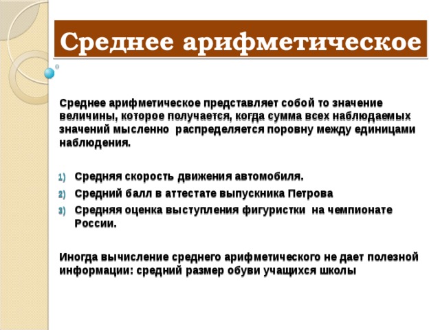 Среднее арифметическое  Среднее арифметическое представляет собой то значение величины, которое получается, когда сумма всех наблюдаемых значений мысленно распределяется поровну между единицами наблюдения.  Средняя скорость движения автомобиля. Средний балл в аттестате выпускника Петрова Средняя оценка выступления фигуристки на чемпионате России.  Иногда вычисление среднего арифметического не дает полезной информации: средний размер обуви учащихся школы 