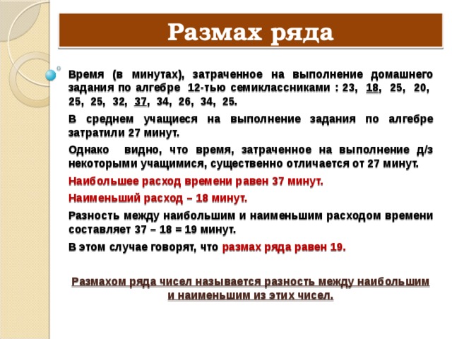 Размах ряда Время (в минутах), затраченное на выполнение домашнего задания по алгебре 12-тью семиклассниками : 23, 18 , 25, 20, 25, 25, 32, 37 , 34, 26, 34, 25. В среднем учащиеся на выполнение задания по алгебре затратили 27 минут. Однако видно, что время, затраченное на выполнение д/з некоторыми учащимися, существенно отличается от 27 минут. Наибольшее расход времени равен 37 минут. Наименьший расход – 18 минут. Разность между наибольшим и наименьшим расходом времени составляет 37 – 18 = 19 минут. В этом случае говорят, что размах ряда равен 19. Размахом ряда чисел называется разность между наибольшим и наименьшим из этих чисел. 