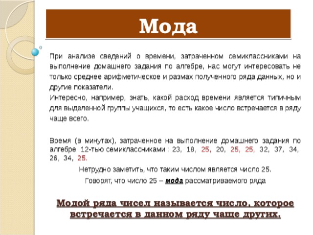 Мода При анализе сведений о времени, затраченном семиклассниками на выполнение домашнего задания по алгебре, нас могут интересовать не только среднее арифметическое и размах полученного ряда данных, но и другие показатели. Интересно, например, знать, какой расход времени является типичным для выделенной группы учащихся, то есть какое число встречается в ряду чаще всего. Время (в минутах), затраченное на выполнение домашнего задания по алгебре 12-тью семиклассниками : 23, 18, 25, 20, 25,  25, 32, 37, 34, 26, 34, 25. Нетрудно заметить, что таким числом является число 25. Говорят, что число 25 – мода рассматриваемого ряда Модой ряда чисел называется число, которое встречается в данном ряду чаще других. 