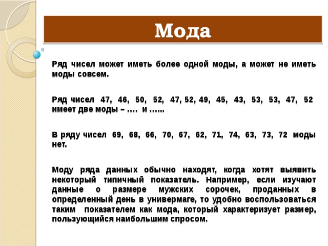 Мода Ряд чисел может иметь более одной моды, а может не иметь моды совсем.  Ряд чисел 47, 46, 50, 52, 47, 52, 49, 45, 43, 53, 53, 47, 52 имеет две моды – …. и …...  В ряду чисел 69, 68, 66, 70, 67, 62, 71, 74, 63, 73, 72 моды нет.  Моду ряда данных обычно находят, когда хотят выявить некоторый типичный показатель. Например, если изучают данные о размере мужских сорочек, проданных в определенный день в универмаге, то удобно воспользоваться таким показателем как мода, который характеризует размер, пользующийся наибольшим спросом. 