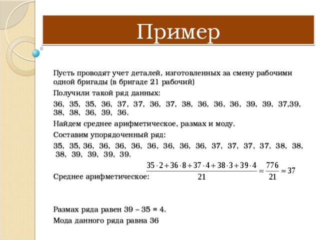 Пример Пусть проводят учет деталей, изготовленных за смену рабочими одной бригады (в бригаде 21 рабочий) Получили такой ряд данных: 36, 35, 35, 36, 37, 37, 36, 37, 38, 36, 36, 36, 39, 39, 37,39, 38, 38, 36, 39, 36. Найдем среднее арифметическое, размах и моду. Составим упорядоченный ряд: 35, 35, 36, 36, 36, 36, 36, 36, 36, 36, 37, 37, 37, 37, 38, 38, 38, 39, 39, 39, 39. Среднее арифметическое: Размах ряда равен 39 – 35 = 4. Мода данного ряда равна 36 