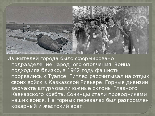 Из жителей города было сформировано подразделение народного ополчения. Война подходила близко, в 1942 году фашисты прорвались к Туапсе. Гитлер рассчитывал на отдых своих войск в Кавказской Ривьере. Горные дивизии вермахта штурмовали южные склоны Главного Кавказского хребта. Сочинцы стали проводниками наших войск. На горных перевалах был разгромлен коварный и жестокий враг. 