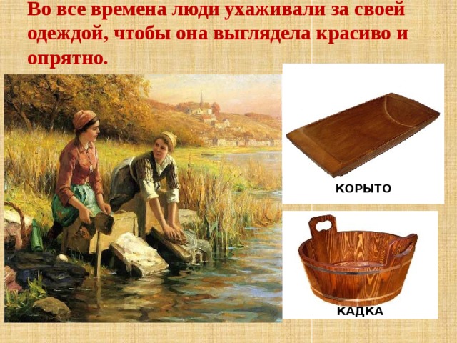 Во все времена люди ухаживали за своей одеждой, чтобы она выглядела красиво и опрятно.   КОРЫТО Во все времена люди ухаживали за своей одеждой, чтобы она выглядела красиво и опрятно. Стиральных машин тогда не было. Как вы думаете, где и как стирали белье? (Корыто, кадка). Сначала белье замачивали, чтобы оно лучше отстиралось - Посмотрите на картинку, как вы думаете, где стирают белье? (Речка). Складывали белье на большой камень и стучали по белью специальной палкой, а затем полоскали в речке, отжимали вручную и складывали в корзины. КАДКА  