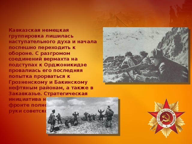 Кавказская немецкая группировка лишилась наступательного духа и начала поспешно переходить к обороне. С разгромом соединений вермахта на подступах к Орджоникидзе провалиась его последняя попытка прорваться к Грозненскому и Бакинскому нефтяным районам, а также в Закавказье. Стратегическая инициатива на Кавказком фронте полностью перешла в руки советского командования. 