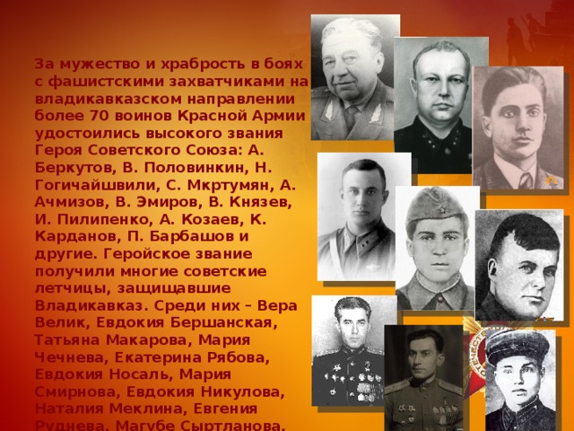 За мужество и храбрость в боях с фашистскими захватчиками на владикавказском направлении более 70 воинов Красной Армии удостоились высокого звания Героя Советского Союза: A. Беркутов, В. Половинкин, Н. Гогичайшвили, С. Мкртумян, А. Ачмизов, В. Эмиров, В. Князев, И. Пилипенко, А. Козаев, К. Карданов, П. Барбашов и другие. Геройское звание получили многие советские летчицы, защищавшие Владикавказ. Среди них – Вера Велик, Евдокия Бершанская, Татьяна Макарова, Мария Чечнева, Екатерина Рябова, Евдокия Носаль, Мария Смирнова, Евдокия Никулова, Наталия Меклина, Евгения Руднева, Магубе Сыртланова, Евдокия Пасько. 