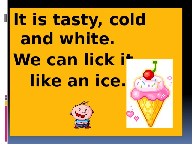 It is tasty, cold and white. We can lick it  like an ice. 