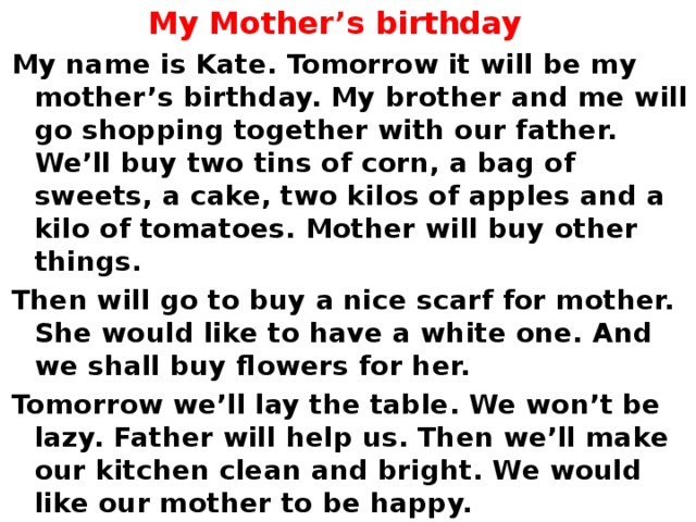 My Mother’s birthday My name is Kate. Tomorrow it will be my mother’s birthday. My brother and me will go shopping together with our father. We’ll buy two tins of corn, a bag of sweets, a cake, two kilos of apples and a kilo of tomatoes. Mother will buy other things. Then will go to buy a nice scarf for mother. She would like to have a white one. And we shall buy flowers for her. Tomorrow we’ll lay the table. We won’t be lazy. Father will help us. Then we’ll make our kitchen clean and bright. We would like our mother to be happy. 