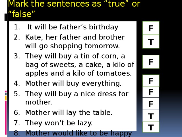 Mark the sentences as “true” or “false” F  It will be father’s birthday Kate, her father and brother will go shopping tomorrow. They will buy a tin of corn, a bag of sweets, a cake, a kilo of apples and a kilo of tomatoes. Mother will buy everything. They will buy a nice dress for mother. Mother will lay the table. They won’t be lazy. Mother would like to be happy T F F F F T T 
