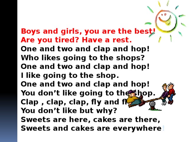 Boys and girls, you are the best! Are you tired? Have a rest. One and two and clap and hop! Who likes going to the shops? One and two and clap and hop! I like going to the shop. One and two and clap and hop! You don’t like going to the shop. Clap , clap, clap, fly and fly! You don’t like but why? Sweets are here, cakes are there, Sweets and cakes are everywhere ! 