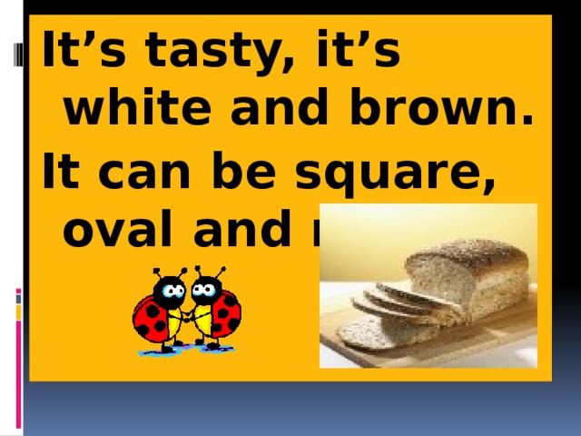 It’s tasty, it’s white and brown. It can be square, oval and round 