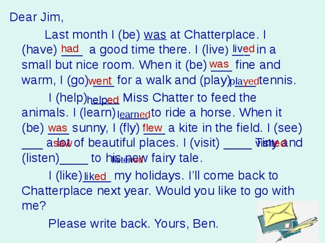 Dear Jim,  Last month I (be) was at Chatterplace. I (have) ___ a good time there. I (live ) ___ in a small but nice room. When it (be) ___ fine and warm, I (go) ___ for a walk and (play) ___ tennis.  I (help) ____ Miss Chatter to feed the animals. I (learn) ____ to ride a horse. When it (be) ___ sunny, I (fly) ___ a kite in the field. I (see) ___ a lot of beautiful places. I (visit) ____ Tiny and (listen)____ to his new fairy tale.  I (like)____ my holidays. I’ll come back to Chatterplace next year. Would you like to go with me?  Please write back. Yours, Ben. had liv ed was wen t pla yed help ed learn ed was flew saw visit ed listen ed lik ed 