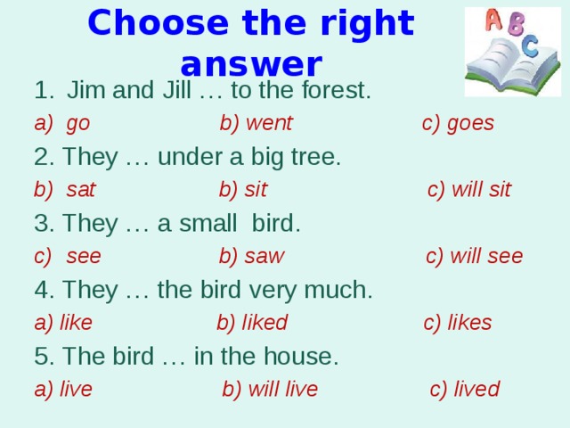 Choose the right answer Jim and Jill … to the forest. go b) went c) goes 2. They … under a big tree. sat b) sit c) will sit 3. They … a small bird.  see b) saw c) will see 4. They … the bird very much. a) like b) liked c) likes 5. The bird … in the house. a) live b) will live c) lived 
