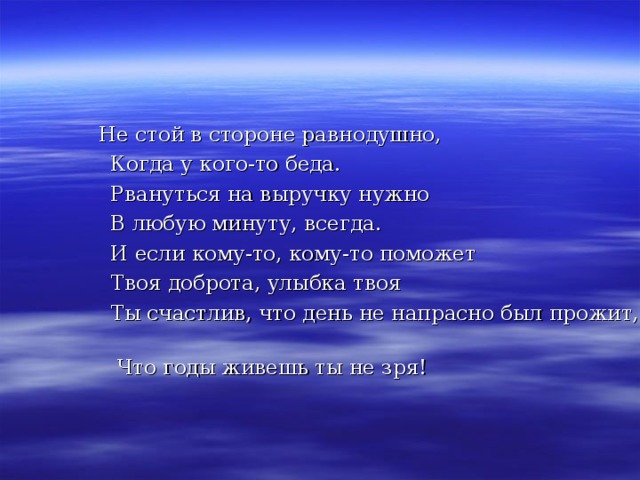  Не стой в стороне равнодушно,  Когда у кого-то беда.  Рвануться на выручку нужно  В любую минуту, всегда.  И если кому-то, кому-то поможет  Твоя доброта, улыбка твоя  Ты счастлив, что день не напрасно был прожит,  Что годы живешь ты не зря! 