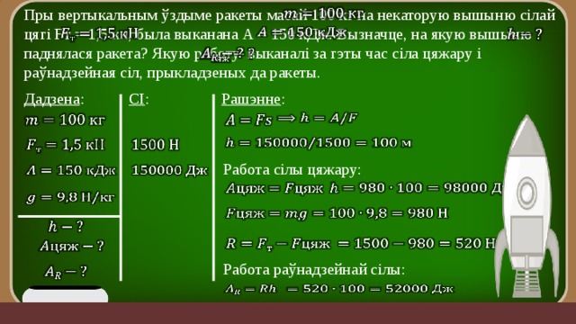 Пры вертыкальным ўздыме ракеты масай 100 кг на некаторую вышыню сілай цягі Fт = 1,5 кн, была выканана А = 150 кДж. Вызначце, на якую вышыню паднялася ракета? Якую работу выканалі за гэты час сіла цяжару і раўнадзейная сіл, прыкладзеных да ракеты.             СІ : Рашэнне : Дадзена :             Работа сілы цяжару:                   Работа раўнадзейнай сілы:       