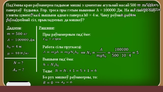   Пад'ёмны кран раўнамерна падымае мяшкі з цэментам агульнай масай 500 кг на адзін з паверхаў будынка. Fпр. троса пры гэтым выконвае А = 100000 Дж. На які паверх быў узняты цэмент, калі вышыня аднаго паверха h0 = 4 м. Чаму роўная работа раўнадзейнай сіл, прыкладзеных да мяшкоў?         Рашэнне : Дадзена :   Пры раўнамерным пад’ёме:     Работа сілы пругкасці:             Вышыня пад’ёма:       Тады:   Бо рух мяшкоў раўнамерны, то:     