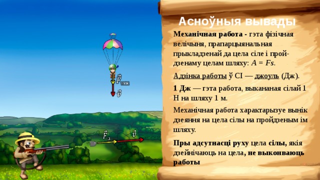 Асноўныя вывады Механічная работа - гэта фізічная велічыня, прапарцыянальная прыкладзенай да цела сіле і прой-дзенаму целам шляху: A = Fs . Адзінка работы ў СІ — джоуль (Дж). 1 Дж — гэта работа, выкананая сілай 1 Н на шляху 1 м. Механічная работа характарызуе вынік дзеяння на цела сілы на пройдзеным ім шляху. Пры адсутнасці руху цела сілы, якія дзейнічаюць на цела , не выконваюць работы 