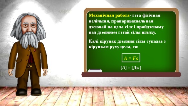 Механічная работа -  гэта фізічная велічыня, прапарцыянальная дзеючай на цела сіле і пройдзенаму пад дзеяннем гэтай сілы шляху. Калі кірунак дзеяння сілы супадае з кірункам руху цела, то: А = Fs [ A ] = [Дж] 