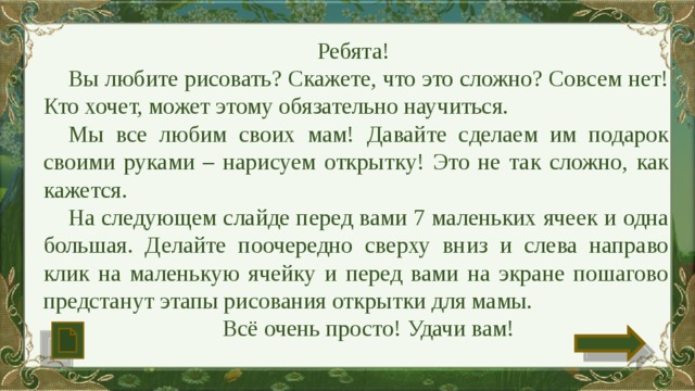 Ребята! Вы любите рисовать? Скажете, что это сложно? Совсем нет! Кто хочет, может этому обязательно научиться. Мы все любим своих мам! Давайте сделаем им подарок своими руками – нарисуем открытку! Это не так сложно, как кажется. На следующем слайде перед вами 7 маленьких ячеек и одна большая. Делайте поочередно сверху вниз и слева направо клик на маленькую ячейку и перед вами на экране пошагово предстанут этапы рисования открытки для мамы. Всё очень просто! Удачи вам! 