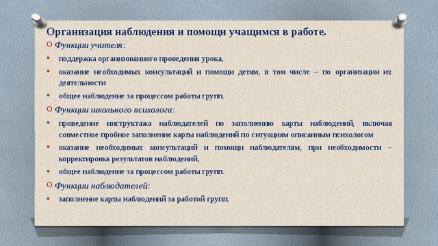 Организация наблюдения и помощи учащимся в работе.   Функции учителя: поддержка организованного проведения урока, оказание необходимых консультаций и помощи детям, в том числе – по организации их деятельности общее наблюдение за процессом работы групп. Функции школьного психолога: проведение инструктажа наблюдателей по заполнению карты наблюдений, включая совместное пробное заполнение карты наблюдений по ситуациям описанным психологом оказание необходимых консультаций и помощи наблюдателям, при необходимости – корректировка результатов наблюдений, общее наблюдение за процессом работы групп. Функции наблюдателей: заполнение карты наблюдений за работой групп. 
