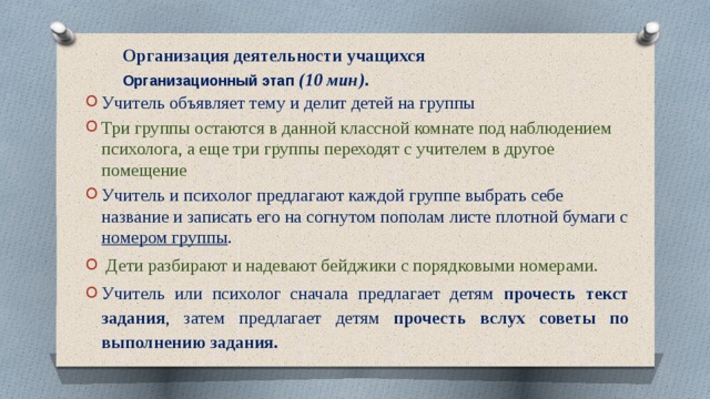 Организация деятельности учащихся  Организационный этап (10 мин) .     Учитель объявляет тему и делит детей на группы Три группы остаются в данной классной комнате под наблюдением психолога, а еще три группы переходят с учителем в другое помещение Учитель и психолог предлагают каждой группе выбрать себе название и записать его на согнутом пополам листе плотной бумаги с номером группы .  Дети разбирают и надевают бейджики с порядковыми номерами. Учитель или психолог сначала предлагает детям прочесть текст задания , затем предлагает детям прочесть вслух советы по выполнению задания. 
