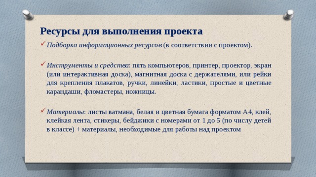 Ресурсы для выполнения проекта   Подборка информационных ресурсов (в соответствии с проектом). Инструменты и средства : пять компьютеров, принтер, проектор, экран (или интерактивная доска), магнитная доска с держателями, или рейки для крепления плакатов, ручки, линейки, ластики, простые и цветные карандаши, фломастеры, ножницы. Материалы : листы ватмана, белая и цветная бумага форматом А4, клей, клейкая лента, стикеры, бейджики с номерами от 1 до 5 (по числу детей в классе) + материалы, необходимые для работы над проектом   