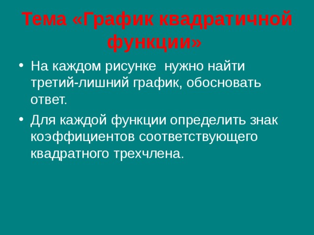 Тема «График квадратичной функции» На каждом рисунке нужно найти третий-лишний график, обосновать ответ. Для каждой функции определить знак коэффициентов соответствующего квадратного трехчлена. 