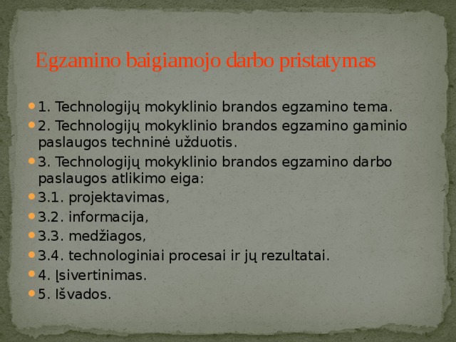  Egzamino baigiamojo darbo pristatymas 1. Technologijų mokyklinio brandos egzamino tema. 2. Technologijų mokyklinio brandos egzamino gaminio paslaugos techninė užduotis. 3. Technologijų mokyklinio brandos egzamino darbo paslaugos atlikimo eiga: 3.1. projektavimas, 3.2. informacija, 3.3. medžiagos, 3.4. technologiniai procesai ir jų rezultatai. 4. Įsivertinimas. 5. Išvados.  