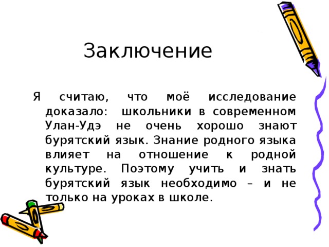 Заключение Я считаю, что моё исследование доказало: школьники в современном Улан-Удэ не очень хорошо знают бурятский язык. Знание родного языка влияет на отношение к родной культуре. Поэтому учить и знать бурятский язык необходимо – и не только на уроках в школе. 