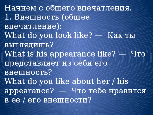 Начнем с общего впечатления. 1. Внешность (общее впечатление): What do you look like? —  Как ты выглядишь? What is his appearance like? —  Что представляет из себя его внешность? What do you like about her / his appearance?  —  Что тебе нравится в ее / его внешности? 