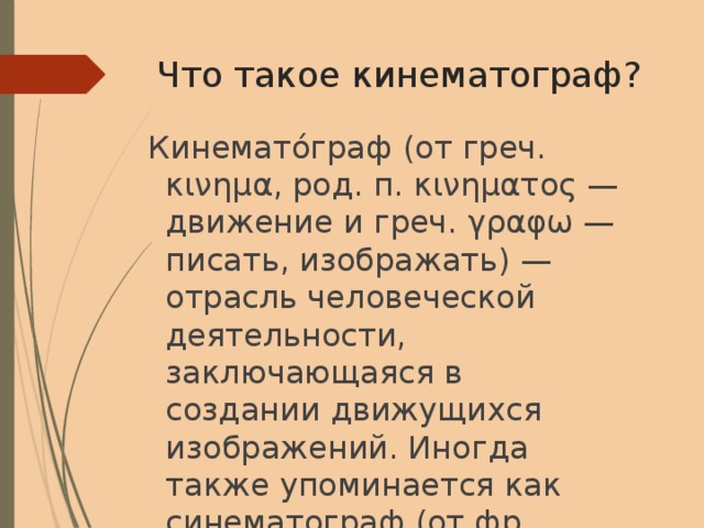 Что такое кинематограф? Кинемато́граф (от греч. κινημα, род. п. κινηματος — движение и греч. γραφω — писать, изображать) — отрасль человеческой деятельности, заключающаяся в создании движущихся изображений. Иногда также упоминается как синематограф (от фр. cinématographe, устар.) и кинематография. 