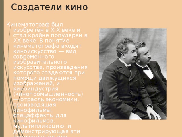 Создатели кино Кинематограф был изобретён в XIX веке и стал крайне популярен в XX веке. В понятие кинематографа входят киноиску́сство — вид современного изобразительного искусства, произведения которого создаются при помощи движущихся изображений, и киноиндустрия (кинопромышленность) — отрасль экономики, производящая кинофильмы, спецэффекты для кинофильмов, мультипликацию, и демонстрирующая эти произведения для зрителей. Произведения киноискусства создаются при помощи кинотехники. Изучением кинематографа занимается наука кинове́дение. На фото: создатели кино Братья Люмьер (Огюст слева, Луи справа) 