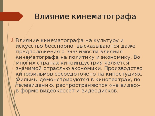 Влияние кинематографа Влияние кинематографа на культуру и искусство бесспорно, высказываются даже предположения о значимости влияния кинематографа на политику и экономику. Во многих странах киноиндустрия является значимой отраслью экономики. Производство кинофильмов сосредоточено на киностудиях. Фильмы демонстрируются в кинотеатрах, по телевидению, распространяются «на видео» в форме видеокассет и видеодисков . 