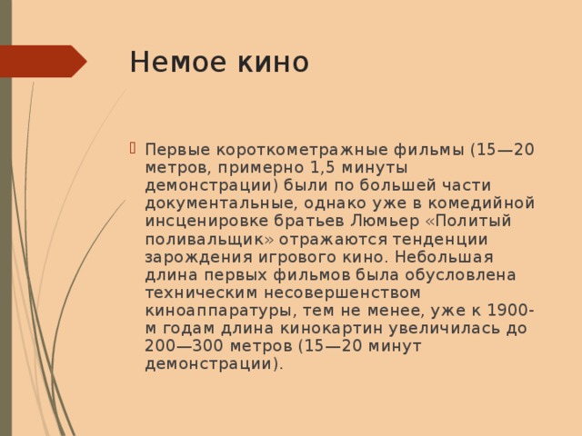 Немое  кино Первые короткометражные фильмы (15—20 метров, примерно 1,5 минуты демонстрации) были по большей части документальные, однако уже в комедийной инсценировке братьев Люмьер «Политый поливальщик» отражаются тенденции зарождения игрового кино. Небольшая длина первых фильмов была обусловлена техническим несовершенством киноаппаратуры, тем не менее, уже к 1900-м годам длина кинокартин увеличилась до 200—300 метров (15—20 минут демонстрации). 