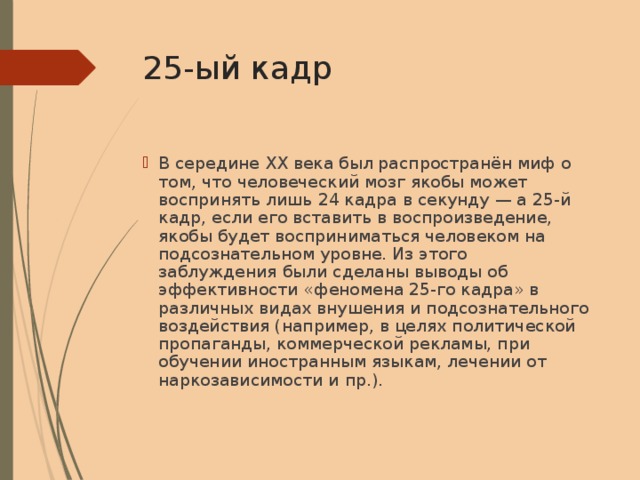 25-ый кадр В середине XX века был распространён миф о том, что человеческий мозг якобы может воспринять лишь 24 кадра в секунду — а 25-й кадр, если его вставить в воспроизведение, якобы будет восприниматься человеком на подсознательном уровне. Из этого заблуждения были сделаны выводы об эффективности «феномена 25-го кадра» в различных видах внушения и подсознательного воздействия (например, в целях политической пропаганды, коммерческой рекламы, при обучении иностранным языкам, лечении от наркозависимости и пр.). 