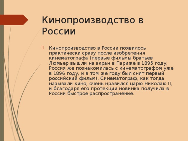 Кинопроизводство в России Кинопроизводство в России появилось практически сразу после изобретения кинематографа (первые фильмы братьев Люмьер вышли на экран в Париже в 1895 году, Россия же познакомилась с кинематографом уже в 1896 году, и в том же году был снят первый российский фильм). Синематограф, как тогда называли кино, очень нравился царю Николаю II, и благодаря его протекции новинка получила в России быстрое распространение. 