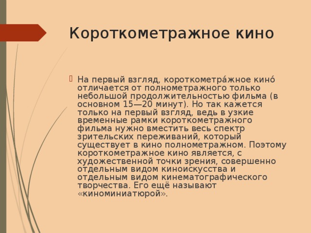 Короткометражное  кино На первый взгляд, короткометра́жное кино́ отличается от полнометражного только небольшой продолжительностью фильма (в основном 15—20 минут). Но так кажется только на первый взгляд, ведь в узкие временные рамки короткометражного фильма нужно вместить весь спектр зрительских переживаний, который существует в кино полнометражном. Поэтому короткометражное кино является, с художественной точки зрения, совершенно отдельным видом киноискусства и отдельным видом кинематографического творчества. Его ещё называют «киноминиатюрой». 