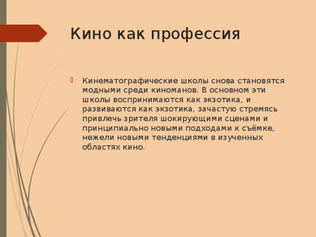Кино как профессия Кинематографические школы снова становятся модными среди киноманов. В основном эти школы воспринимаются как экзотика, и развиваются как экзотика, зачастую стремясь привлечь зрителя шокирующими сценами и принципиально новыми подходами к съёмке, нежели новыми тенденциями в изученных областях кино. 