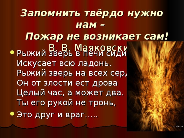 Запомнить твёрдо нужно нам –  Пожар не возникает сам!   В. В. Маяковский Рыжий зверь в печи сидит,  Искусает всю ладонь.  Рыжий зверь на всех сердит.  Он от злости ест дрова  Целый час, а может два.  Ты его рукой не тронь, Это друг и враг….. 