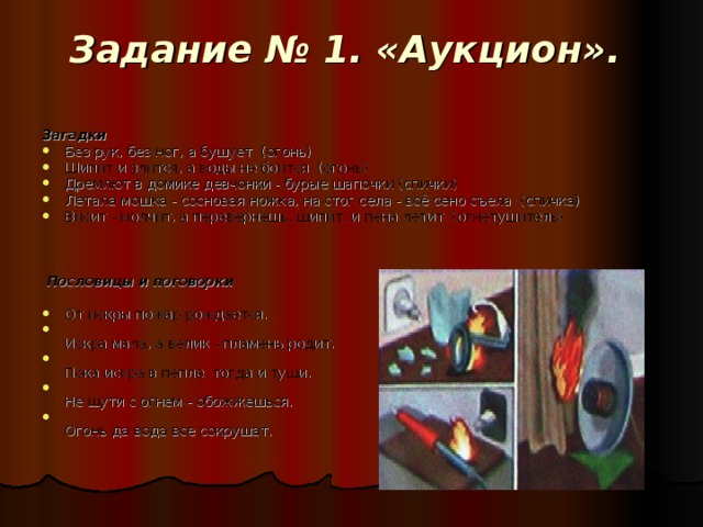 Задание № 1. «Аукцион».   Загадки Без рук, без ног, а бушует (огонь) Шипит и злится, а воды не боится (огонь) Дремлют в домике девчонки - бурые шапочки (спички) Летала мошка - сосновая ножка, на стог села - всё сено съела (спичка) Висит - молчит, а перевернешь, шипит, и пена летит (огнетушитель)  Пословицы и поговорки От искры пожар рождается.  Искра мала, а велик - пламень родит.  Пока искра в пепле, тогда и туши.  Не шути с огнем - обожжешься.  Огонь да вода все сокрушат. 