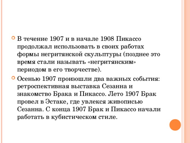 В течение 1907 и в начале 1908 Пикассо продолжал использовать в своих работах формы негритянской скульптуры (позднее это время стали называть «негритянским» периодом в его творчестве). Осенью 1907 произошли два важных события: ретроспективная выставка Сезанна и знакомство Брака и Пикассо. Лето 1907 Брак провел в Эстаке, где увлекся живописью Сезанна. С конца 1907 Брак и Пикассо начали работать в кубистическом стиле.  