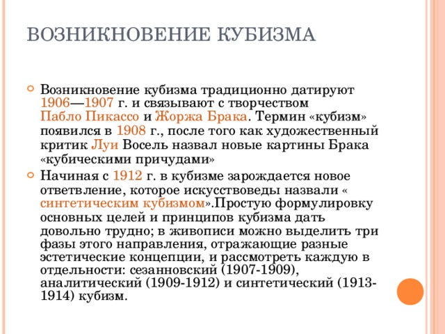 ВОЗНИКНОВЕНИЕ КУБИЗМА   Возникновение кубизма традиционно датируют  1906 — 1907  г. и связывают с творчеством  Пабло Пикассо  и  Жоржа Брака . Термин «кубизм» появился в  1908  г., после того как художественный критик  Луи Восель  назвал новые картины Брака «кубическими причудами» Начиная с  1912  г. в кубизме зарождается новое ответвление, которое искусствоведы назвали « синтетическим кубизмом ».Простую формулировку основных целей и принципов кубизма дать довольно трудно; в живописи можно выделить три фазы этого направления, отражающие разные эстетические концепции, и рассмотреть каждую в отдельности: сезанновский (1907-1909), аналитический (1909-1912) и синтетический (1913-1914) кубизм.  