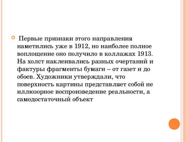  Первые признаки этого направления наметились уже в 1912, но наиболее полное воплощение оно получило в коллажах 1913. На холст наклеивались разных очертаний и фактуры фрагменты бумаги – от газет и до обоев. Художники утверждали, что поверхность картины представляет собой не иллюзорное воспроизведение реальности, а самодостаточный объект  
