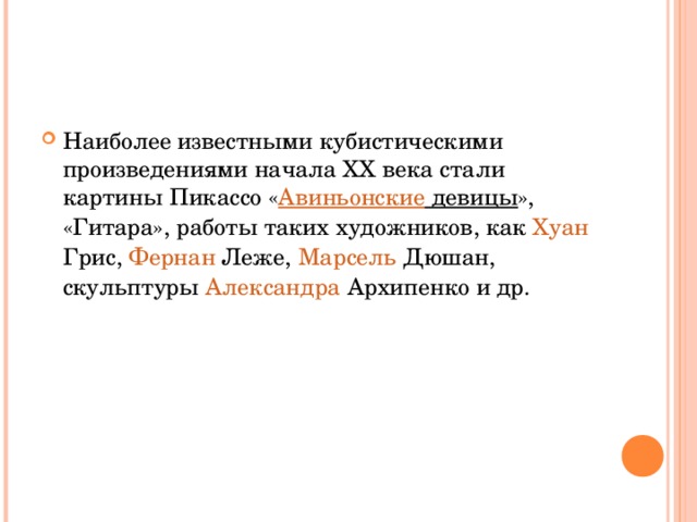 Наиболее известными кубистическими произведениями начала XX века стали картины Пикассо « Авиньонские девицы », «Гитара», работы таких художников, как  Хуан Грис ,  Фернан  Леже ,  Марсель Дюшан , скульптуры  Александра Архипенко  и др. 