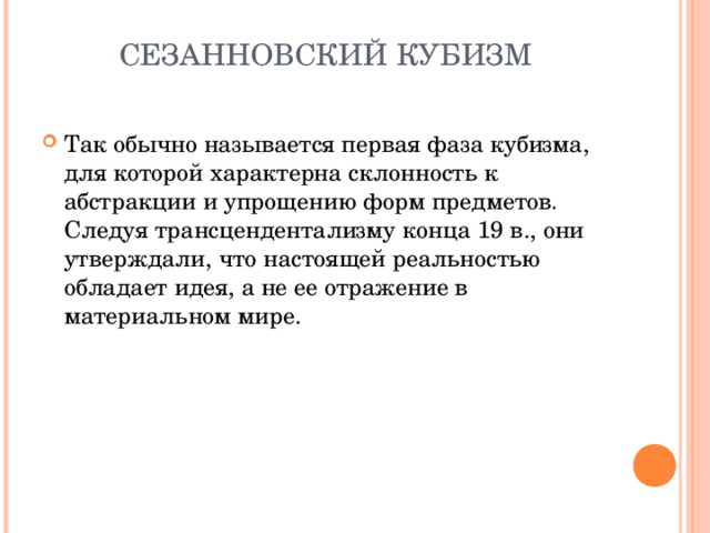 СЕЗАННОВСКИЙ КУБИЗМ   Так обычно называется первая фаза кубизма, для которой характерна склонность к абстракции и упрощению форм предметов . Следуя трансцендентализму конца 19 в., они утверждали, что настоящей реальностью обладает идея, а не ее отражение в материальном мире.   