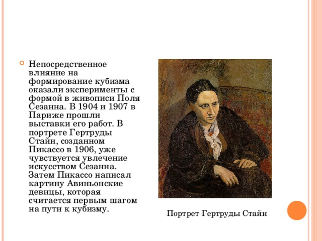 Непосредственное влияние на формирование кубизма оказали эксперименты с формой в живописи Поля Сезанна. В 1904 и 1907 в Париже прошли выставки его работ. В портрете Гертруды Стайн, созданном Пикассо в 1906, уже чувствуется увлечение искусством Сезанна. Затем Пикассо написал картину Авиньонские девицы, которая считается первым шагом на пути к кубизму. Портрет Гертруды Стайн 